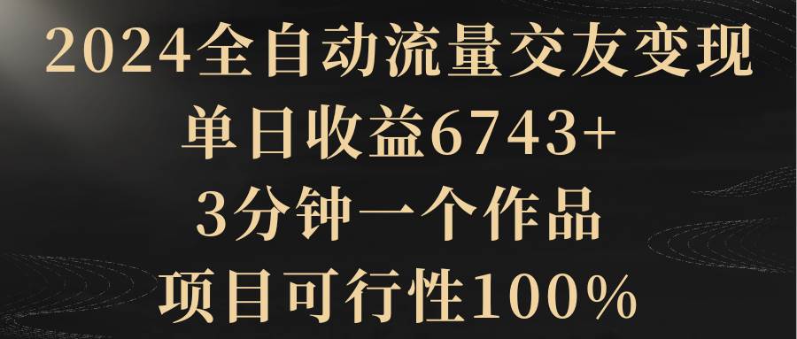 2024全自动流量交友变现，单日收益6743+，3分钟一个作品，项目可行性100%燚龙网创-网创项目资源站-副业项目-创业项目-网赚项目燚龙网创